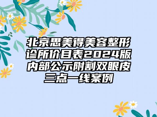 北京思美得美容整形诊所价目表2024版内部公示附割双眼皮三点一线案例