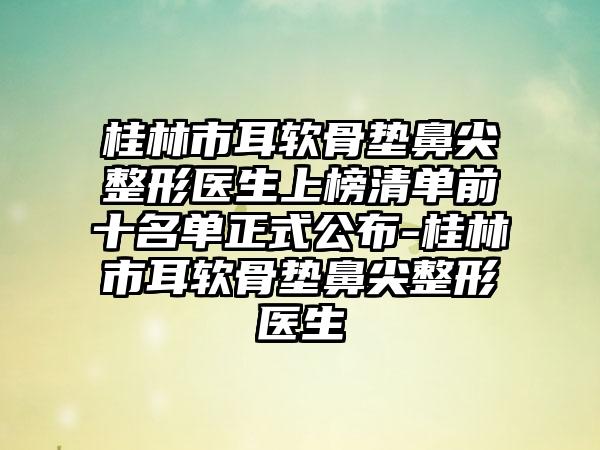 桂林市耳软骨垫鼻尖整形医生上榜清单前十名单正式公布-桂林市耳软骨垫鼻尖整形医生