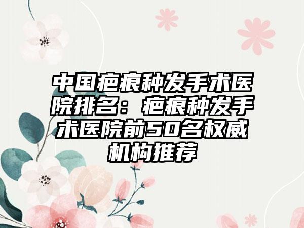 中国疤痕种发手术医院排名：疤痕种发手术医院前50名权威机构推荐