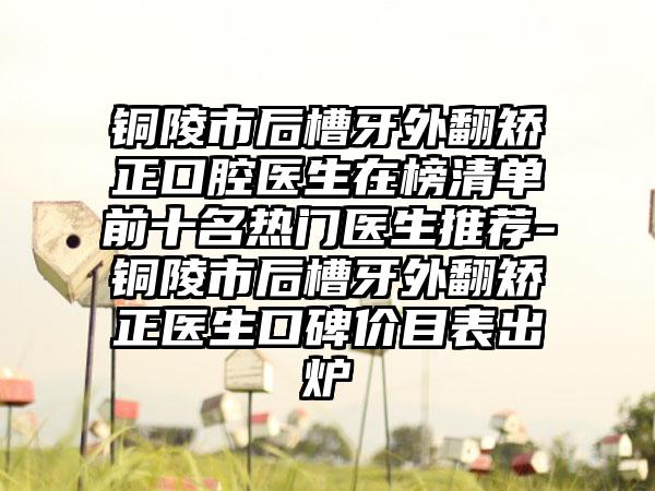 铜陵市后槽牙外翻矫正口腔医生在榜清单前十名热门医生推荐-铜陵市后槽牙外翻矫正医生口碑价目表出炉