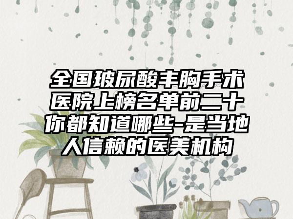 全国玻尿酸丰胸手术医院上榜名单前二十你都知道哪些-是当地人信赖的医美机构