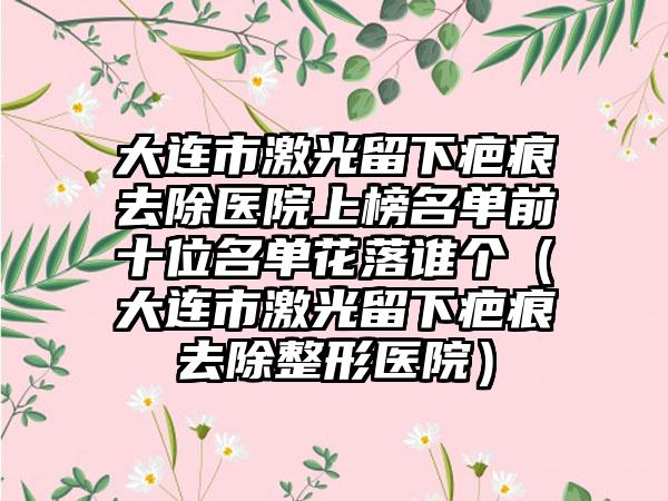 大连市激光留下疤痕去除医院上榜名单前十位名单花落谁个（大连市激光留下疤痕去除整形医院）