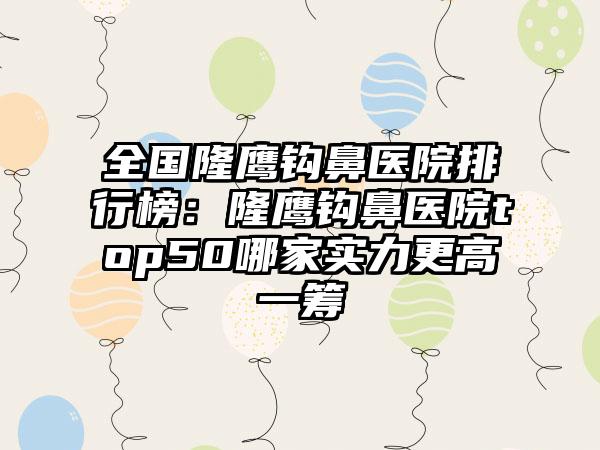 全国隆鹰钩鼻医院排行榜：隆鹰钩鼻医院top50哪家实力更高一筹