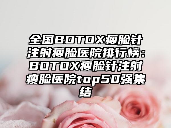 全国BOTOX瘦脸针注射瘦脸医院排行榜：BOTOX瘦脸针注射瘦脸医院top50强集结