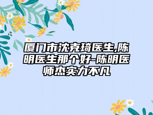 厦门市沈克琦医生,陈明医生那个好-陈明医师杰实力不凡