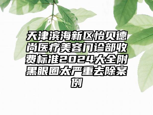 天津滨海新区怡贝德尚医疗美容门诊部收费标准2024大全附黑眼圈太严重去除案例