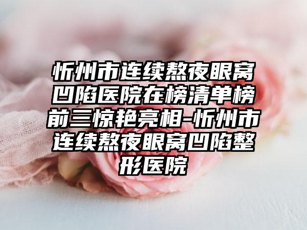 忻州市连续熬夜眼窝凹陷医院在榜清单榜前三惊艳亮相-忻州市连续熬夜眼窝凹陷整形医院