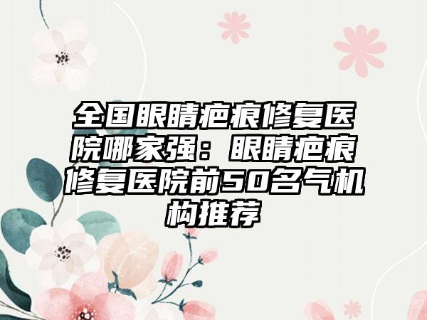 全国眼睛疤痕修复医院哪家强：眼睛疤痕修复医院前50名气机构推荐