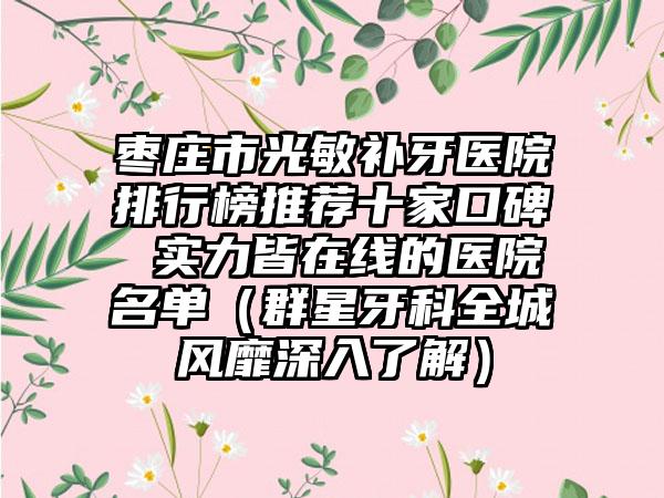 枣庄市光敏补牙医院排行榜推荐十家口碑 实力皆在线的医院名单（群星牙科全城风靡深入了解）