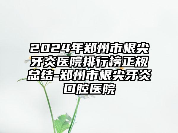 2024年郑州市根尖牙炎医院排行榜正规总结-郑州市根尖牙炎口腔医院