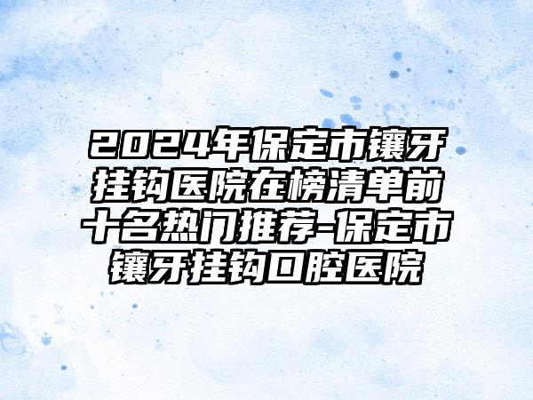 2024年保定市镶牙挂钩医院在榜清单前十名热门推荐-保定市镶牙挂钩口腔医院