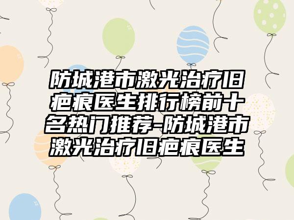 防城港市激光治疗旧疤痕医生排行榜前十名热门推荐-防城港市激光治疗旧疤痕医生