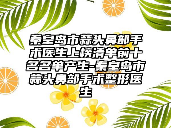 秦皇岛市蒜头鼻部手术医生上榜清单前十名名单产生-秦皇岛市蒜头鼻部手术整形医生