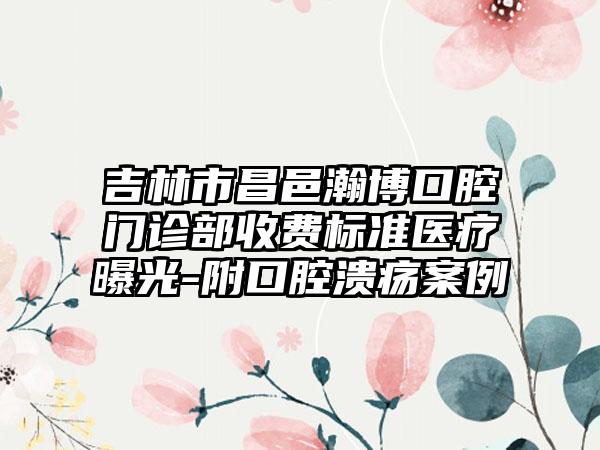 吉林市昌邑瀚博口腔门诊部收费标准医疗曝光-附口腔溃疡案例