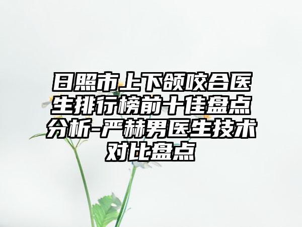 日照市上下颌咬合医生排行榜前十佳盘点分析-严赫男医生技术对比盘点