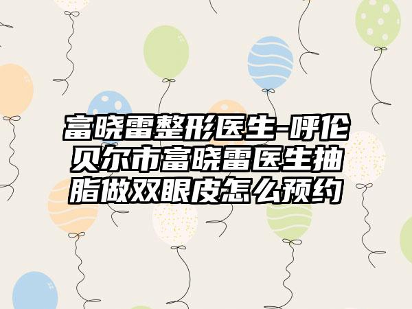 富晓雷整形医生-呼伦贝尔市富晓雷医生抽脂做双眼皮怎么预约