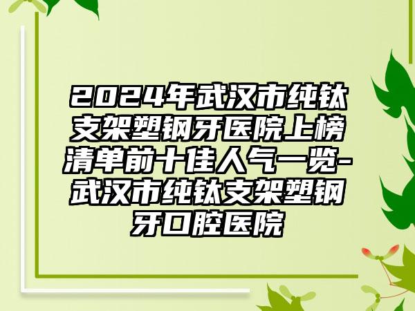 2024年武汉市纯钛支架塑钢牙医院上榜清单前十佳人气一览-武汉市纯钛支架塑钢牙口腔医院