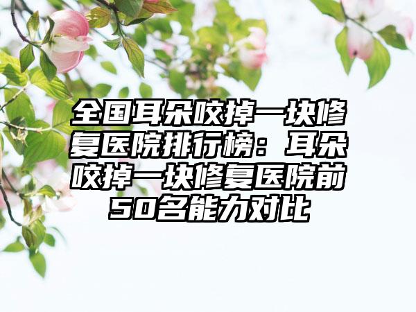 全国耳朵咬掉一块修复医院排行榜：耳朵咬掉一块修复医院前50名能力对比