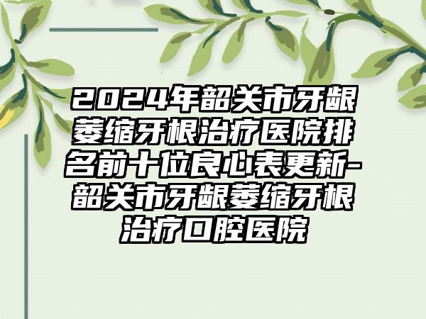 2024年韶关市牙龈萎缩牙根治疗医院排名前十位良心表更新-韶关市牙龈萎缩牙根治疗口腔医院