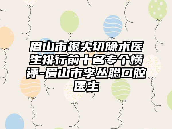 眉山市根尖切除术医生排行前十名专个横评-眉山市李丛聪口腔医生