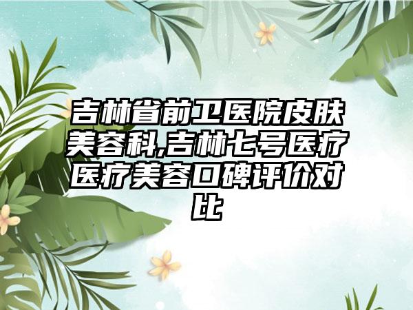 吉林省前卫医院皮肤美容科,吉林七号医疗医疗美容口碑评价对比