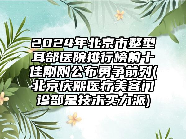 2024年北京市整型耳部医院排行榜前十佳刚刚公布勇争前列(北京庆熙医疗美容门诊部是技术实力派)