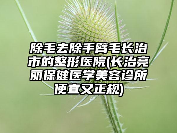 除毛去除手臂毛长治市的整形医院(长治亮丽保健医学美容诊所便宜又正规)