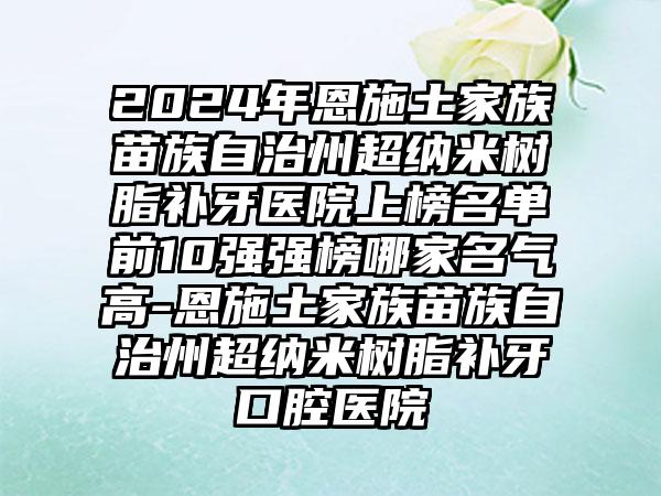 2024年恩施土家族苗族自治州超纳米树脂补牙医院上榜名单前10强强榜哪家名气高-恩施土家族苗族自治州超纳米树脂补牙口腔医院