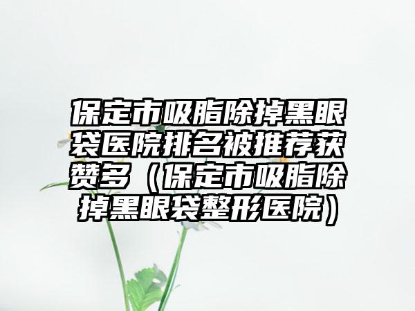 保定市吸脂除掉黑眼袋医院排名被推荐获赞多（保定市吸脂除掉黑眼袋整形医院）