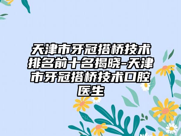 天津市牙冠搭桥技术排名前十名揭晓-天津市牙冠搭桥技术口腔医生