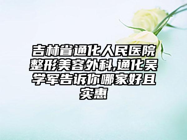 吉林省通化人民医院整形美容外科,通化吴学军告诉你哪家好且实惠