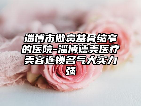 淄博市做鼻基骨缩窄的医院-淄博德美医疗美容连锁名气大实力强