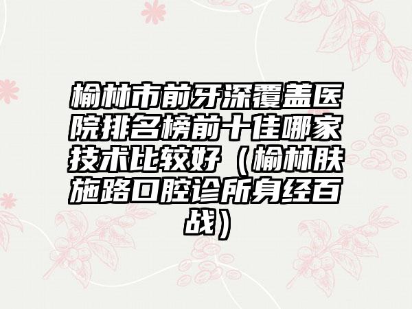 榆林市前牙深覆盖医院排名榜前十佳哪家技术比较好（榆林肤施路口腔诊所身经百战）