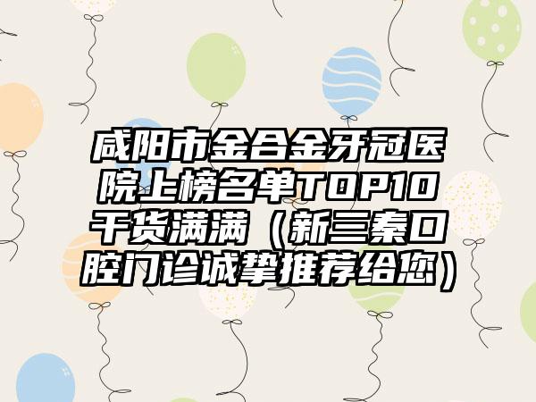 咸阳市金合金牙冠医院上榜名单TOP10干货满满（新三秦口腔门诊诚挚推荐给您）