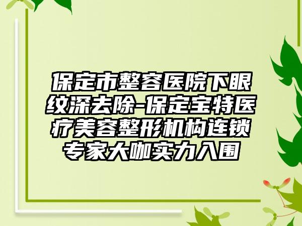 保定市整容医院下眼纹深去除-保定宝特医疗美容整形机构连锁专家大咖实力入围