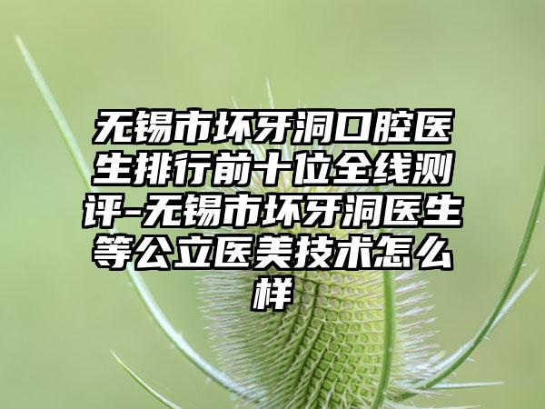 无锡市坏牙洞口腔医生排行前十位全线测评-无锡市坏牙洞医生等公立医美技术怎么样