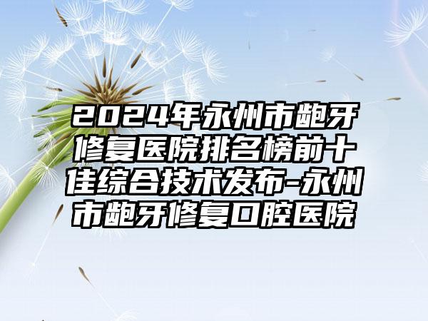 2024年永州市龅牙修复医院排名榜前十佳综合技术发布-永州市龅牙修复口腔医院