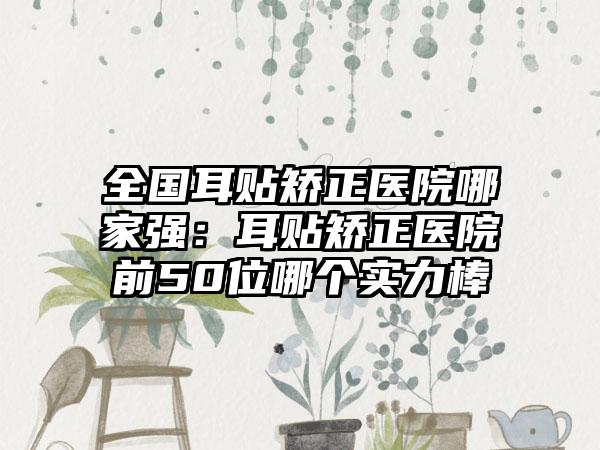 全国耳贴矫正医院哪家强：耳贴矫正医院前50位哪个实力棒