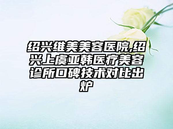 绍兴维美美容医院,绍兴上虞亚韩医疗美容诊所口碑技术对比出炉