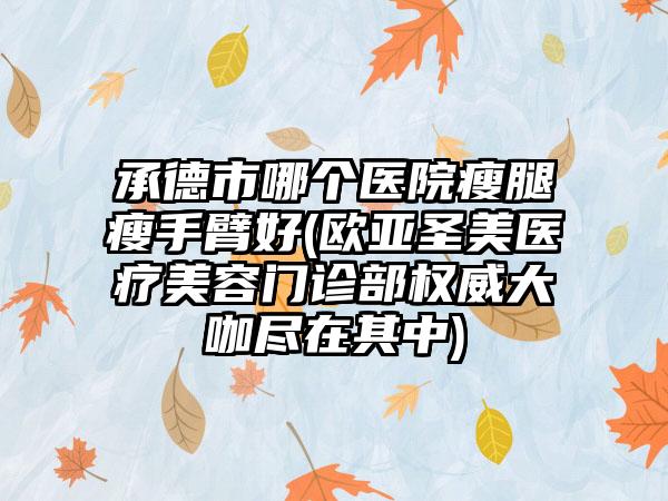 承德市哪个医院瘦腿瘦手臂好(欧亚圣美医疗美容门诊部权威大咖尽在其中)