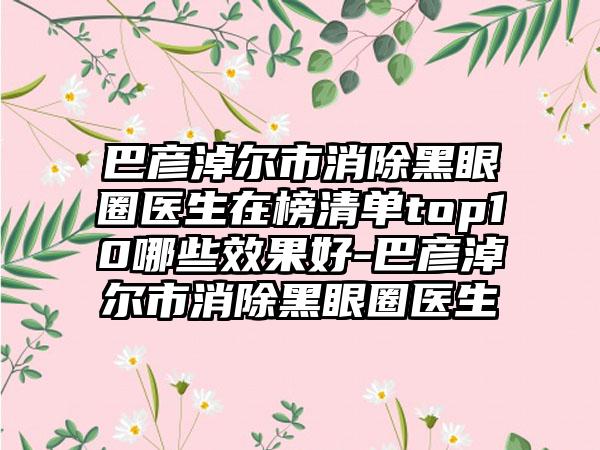 巴彦淖尔市消除黑眼圈医生在榜清单top10哪些效果好-巴彦淖尔市消除黑眼圈医生