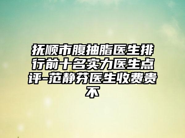 抚顺市腹抽脂医生排行前十名实力医生点评-范静芬医生收费贵不