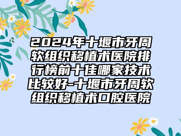 2024年十堰市牙周软组织移植术医院排行榜前十佳哪家技术比较好-十堰市牙周软组织移植术口腔医院