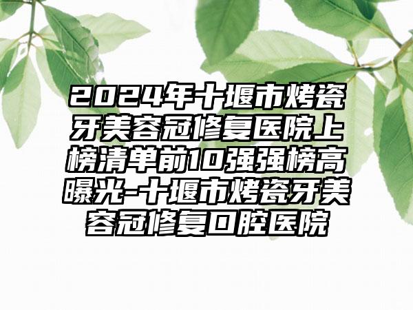 2024年十堰市烤瓷牙美容冠修复医院上榜清单前10强强榜高曝光-十堰市烤瓷牙美容冠修复口腔医院