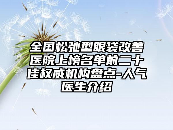 全国松弛型眼袋改善医院上榜名单前二十佳权威机构盘点-人气医生介绍