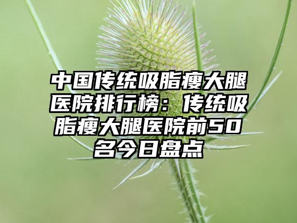 中国传统吸脂瘦大腿医院排行榜：传统吸脂瘦大腿医院前50名今日盘点