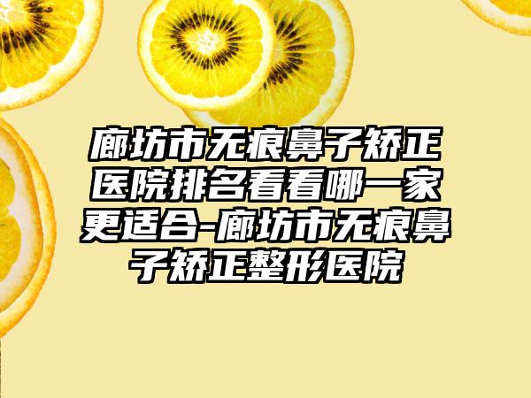 廊坊市无痕鼻子矫正医院排名看看哪一家更适合-廊坊市无痕鼻子矫正整形医院