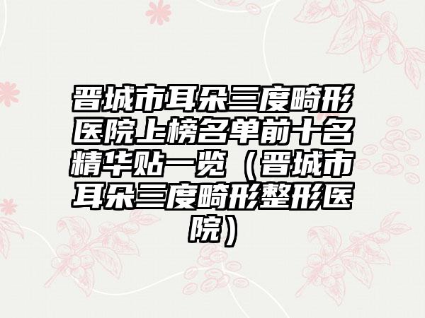 晋城市耳朵三度畸形医院上榜名单前十名精华贴一览（晋城市耳朵三度畸形整形医院）