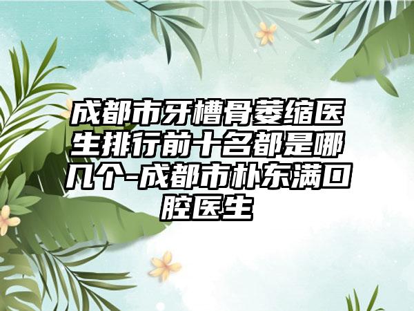 成都市牙槽骨萎缩医生排行前十名都是哪几个-成都市朴东满口腔医生