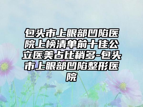 包头市上眼部凹陷医院上榜清单前十佳公立医美占比稍多-包头市上眼部凹陷整形医院